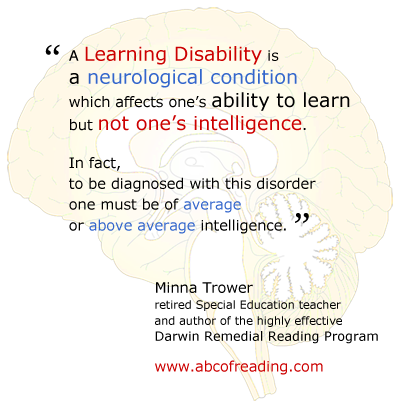 A Learning Disability is a neurological condition which affects one’s ability to learn but not one’s intelligence. In fact, to be diagnosed with this disorder one must be of average or above average intelligence.